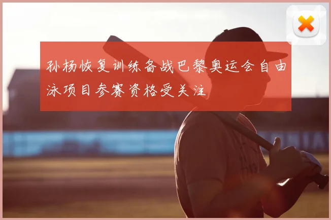 孙杨恢复训练备战巴黎奥运会自由泳项目参赛资格受关注