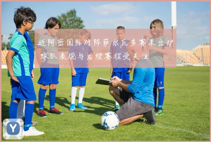 迈阿密国际对阵萨尔瓦多赛果出炉 球队表现与后续赛程受关注