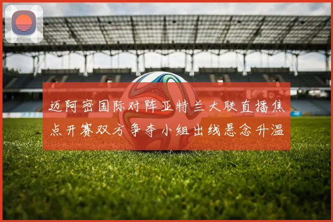迈阿密国际对阵亚特兰大联直播焦点开赛双方争夺小组出线悬念升温
