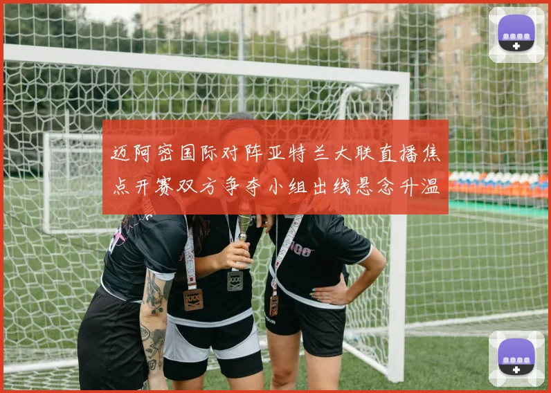 迈阿密国际对阵亚特兰大联直播焦点开赛双方争夺小组出线悬念升温