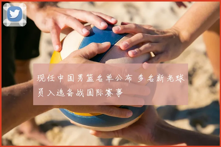 现任中国男篮名单公布 多名新老球员入选备战国际赛事