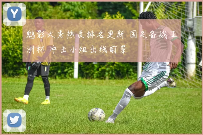 魅影大秀热度排名更新 国足备战亚洲杯 冲击小组出线前景