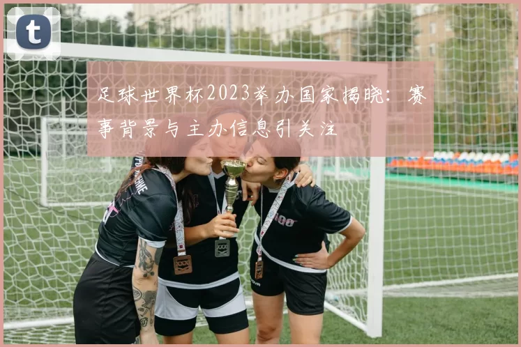 足球世界杯2023举办国家揭晓：赛事背景与主办信息引关注