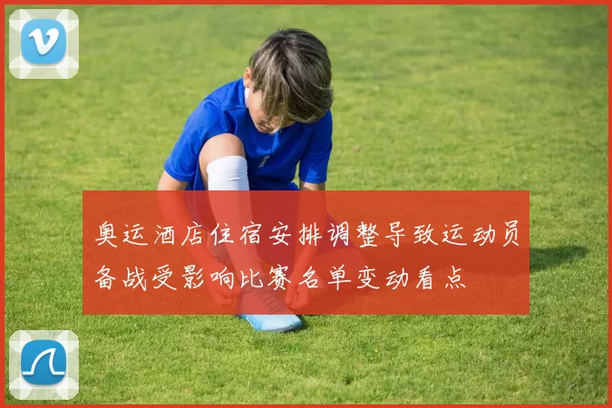 奥运酒店住宿安排调整导致运动员备战受影响比赛名单变动看点