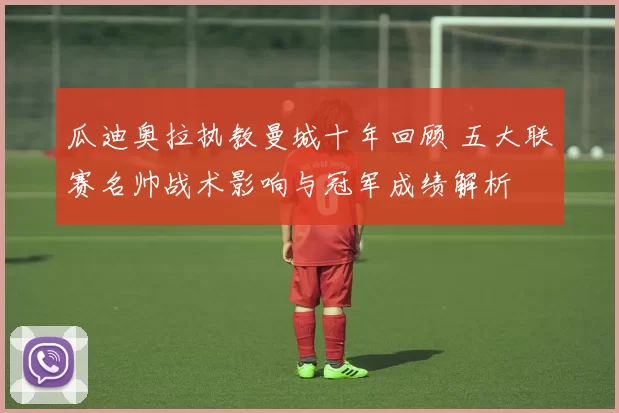 瓜迪奥拉执教曼城十年回顾 五大联赛名帅战术影响与冠军成绩解析