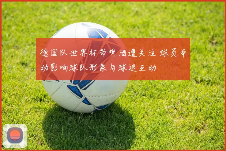 德国队世界杯带啤酒遭关注 球员举动影响球队形象与球迷互动