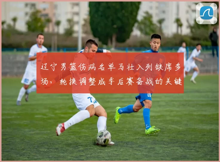 辽宁男篮伤病名单马壮入列缺席多场，轮换调整成季后赛备战的关键