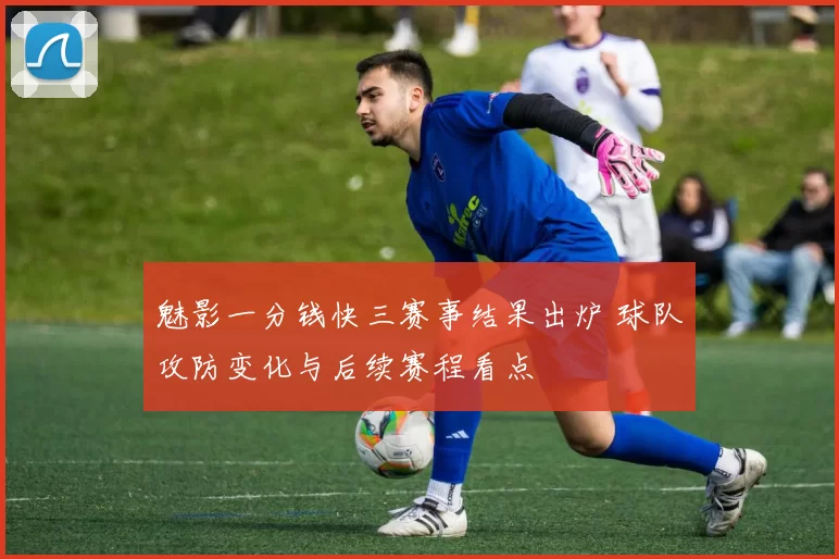 魅影一分钱快三赛事结果出炉 球队攻防变化与后续赛程看点