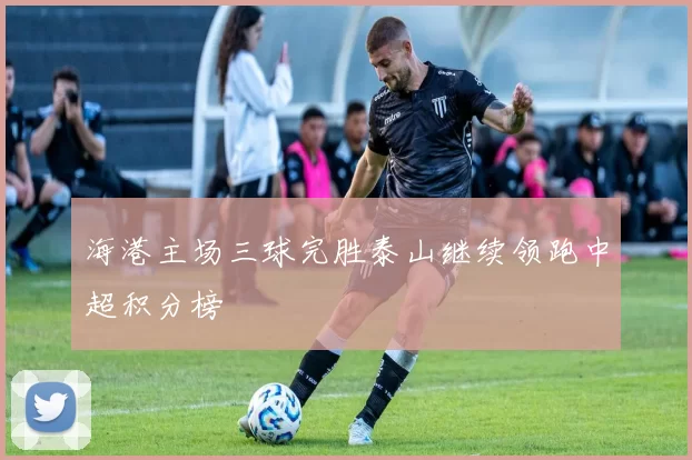 海港主场三球完胜泰山继续领跑中超积分榜