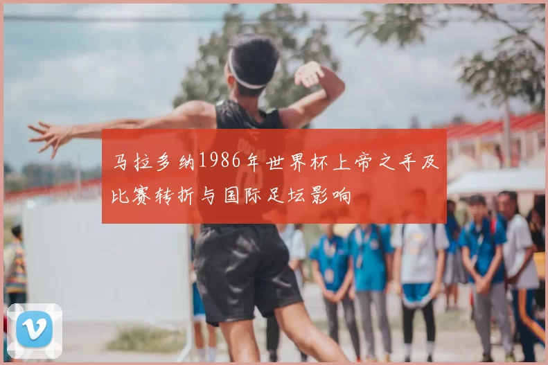 马拉多纳1986年世界杯上帝之手及比赛转折与国际足坛影响