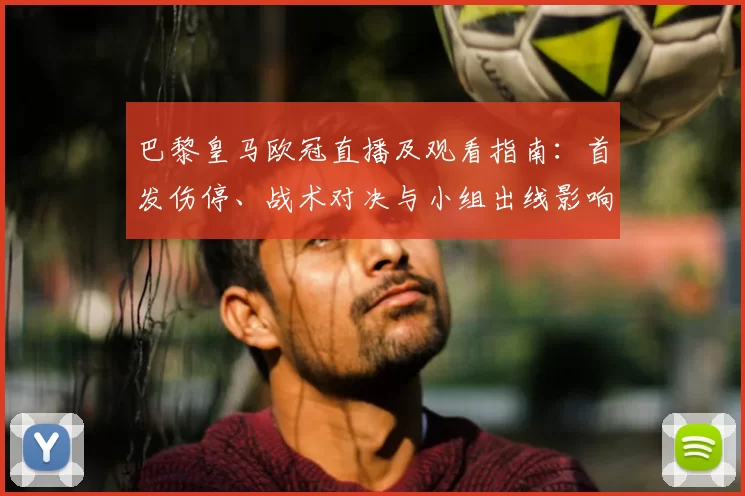 巴黎皇马欧冠直播及观看指南：首发伤停、战术对决与小组出线影响