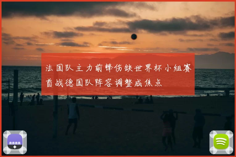 法国队主力前锋伤缺世界杯小组赛首战德国队阵容调整成焦点