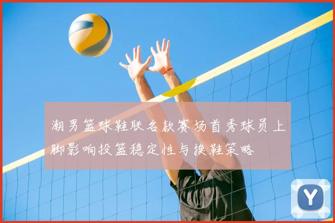 潮男篮球鞋联名款赛场首秀球员上脚影响投篮稳定性与换鞋策略