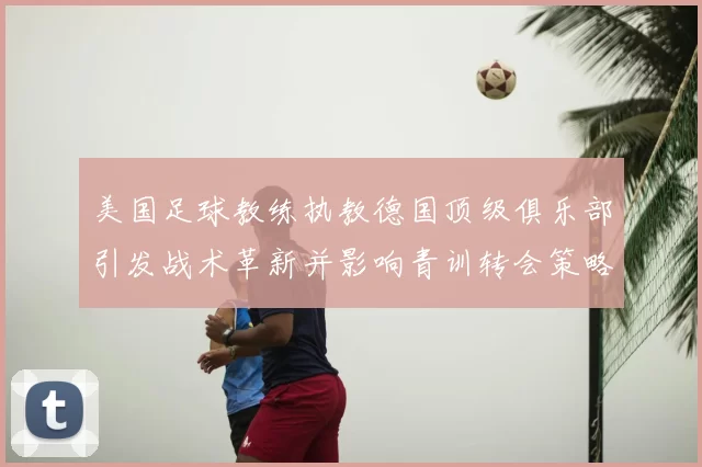 美国足球教练执教德国顶级俱乐部引发战术革新并影响青训转会策略