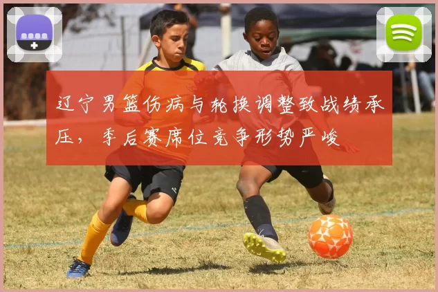 辽宁男篮伤病与轮换调整致战绩承压，季后赛席位竞争形势严峻