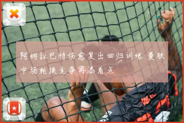 阿姆拉巴特伤愈复出回归训练 曼联中场轮换竞争再添看点