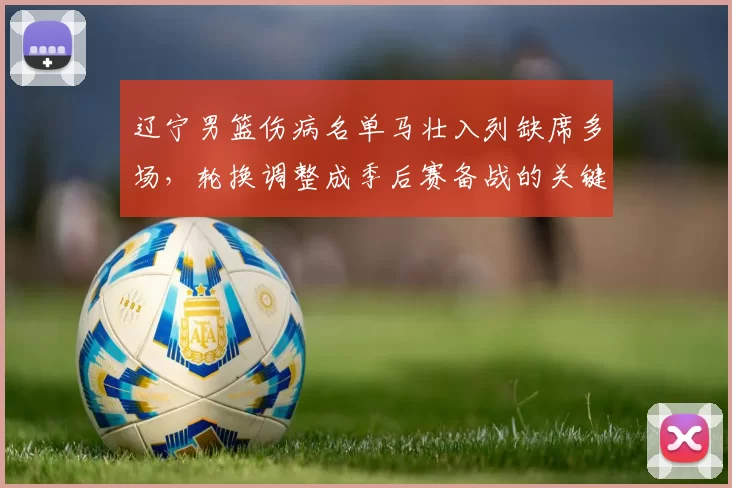 辽宁男篮伤病名单马壮入列缺席多场，轮换调整成季后赛备战的关键