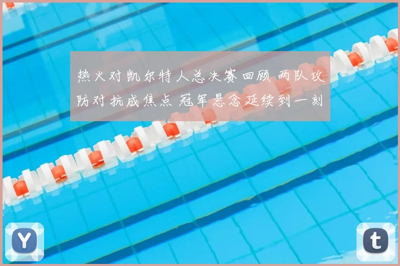 热火对凯尔特人总决赛回顾 两队攻防对抗成焦点 冠军悬念延续到一刻