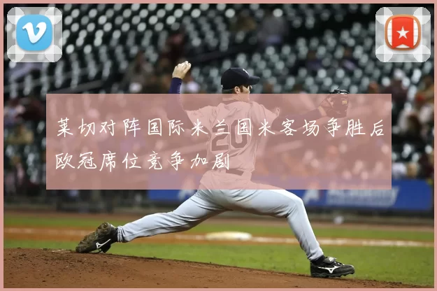 莱切对阵国际米兰国米客场争胜后欧冠席位竞争加剧