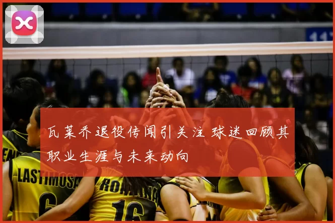 瓦莱乔退役传闻引关注 球迷回顾其职业生涯与未来动向