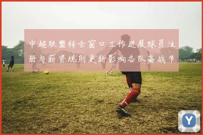 中超联盟转会窗口工作进展球员注册与薪资规则更新影响各队备战节奏
