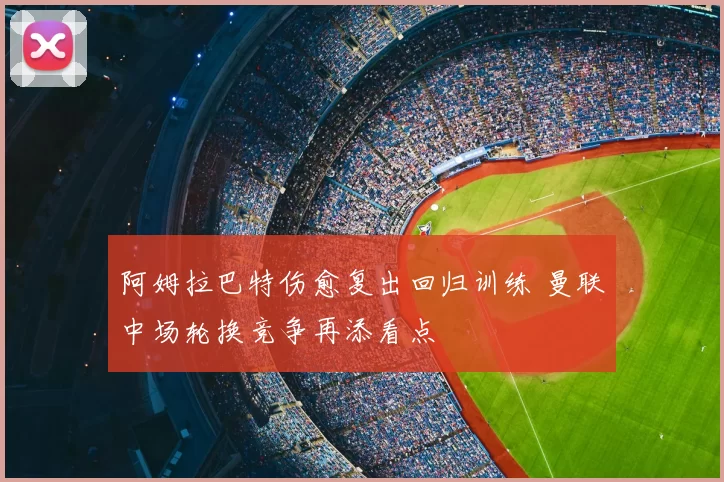 阿姆拉巴特伤愈复出回归训练 曼联中场轮换竞争再添看点