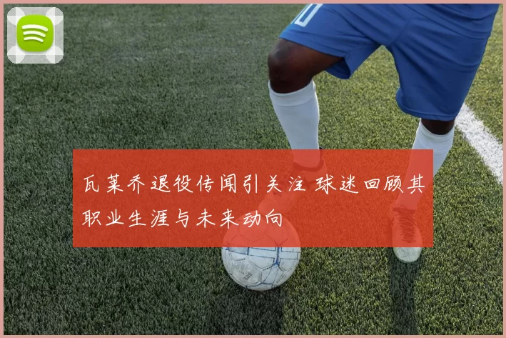 瓦莱乔退役传闻引关注 球迷回顾其职业生涯与未来动向