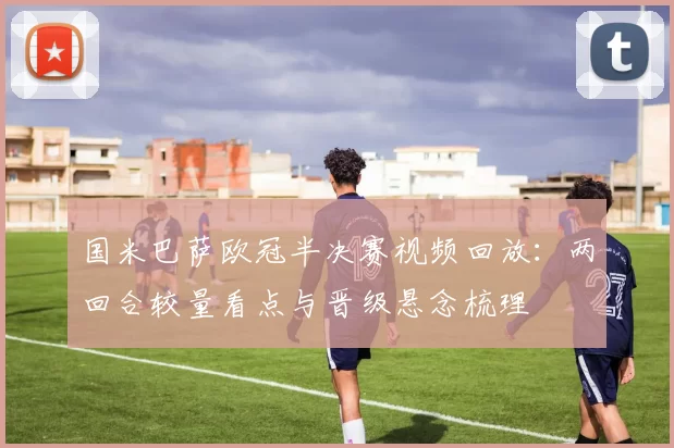 国米巴萨欧冠半决赛视频回放:两回合较量看点与晋级悬念梳理
