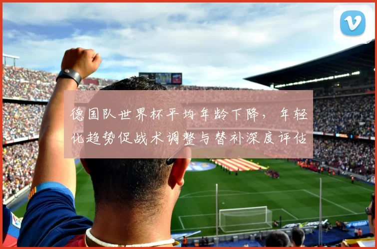 德国队世界杯平均年龄下降，年轻化趋势促战术调整与替补深度评估