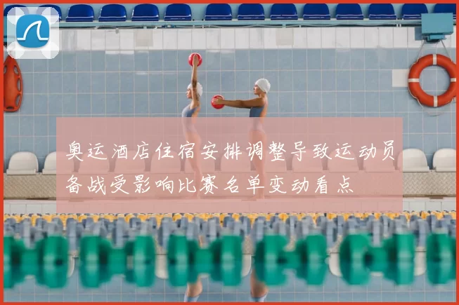奥运酒店住宿安排调整导致运动员备战受影响比赛名单变动看点