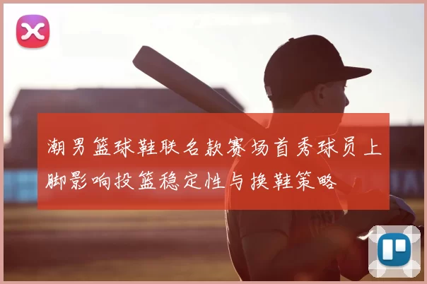 潮男篮球鞋联名款赛场首秀球员上脚影响投篮稳定性与换鞋策略
