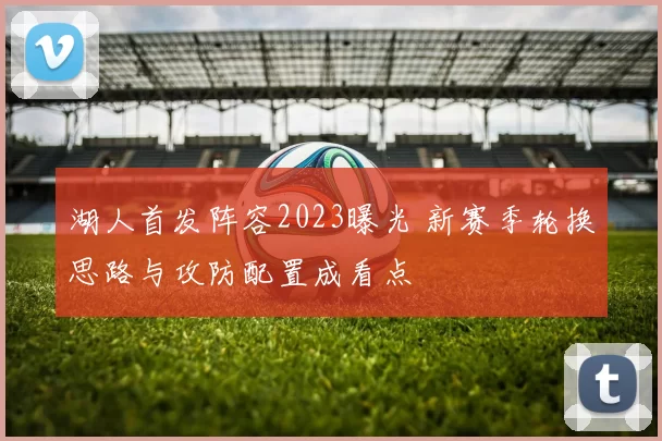湖人首发阵容2023曝光 新赛季轮换思路与攻防配置成看点