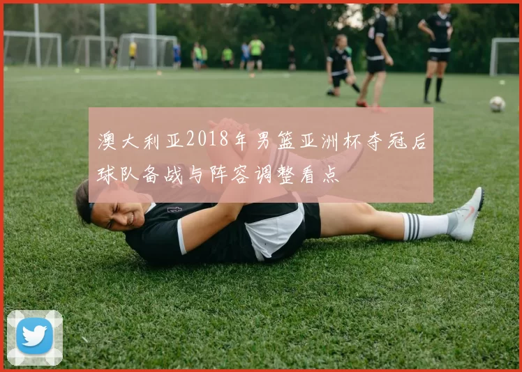 澳大利亚2018年男篮亚洲杯夺冠后球队备战与阵容调整看点