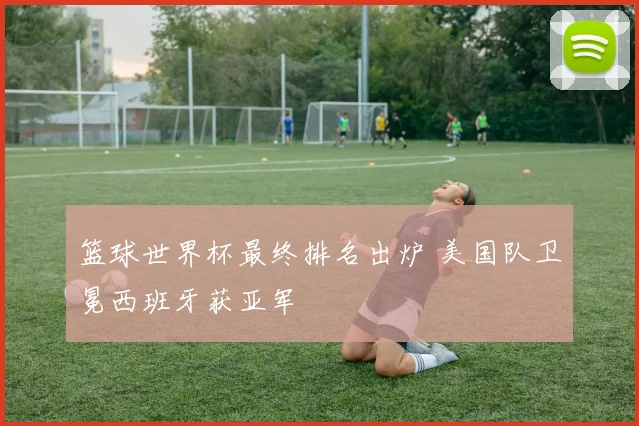 篮球世界杯最终排名出炉 美国队卫冕西班牙获亚军